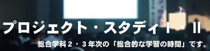 プロジェクト・スタディ１・２:総合学科2・3年次の「総合的な学習の時間」です。